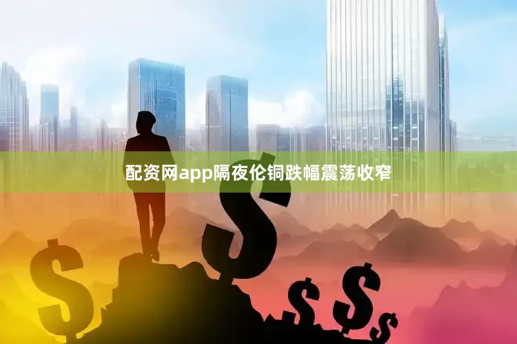 配资网app隔夜伦铜跌幅震荡收窄