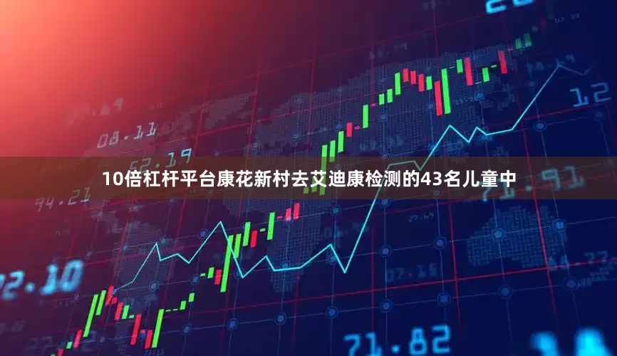 10倍杠杆平台康花新村去艾迪康检测的43名儿童中