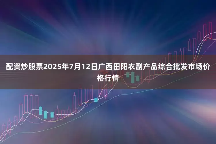 配资炒股票2025年7月12日广西田阳农副产品综合批发市场价格行情
