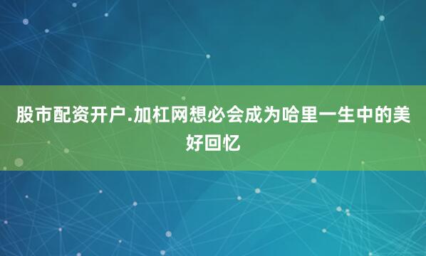 股市配资开户.加杠网想必会成为哈里一生中的美好回忆