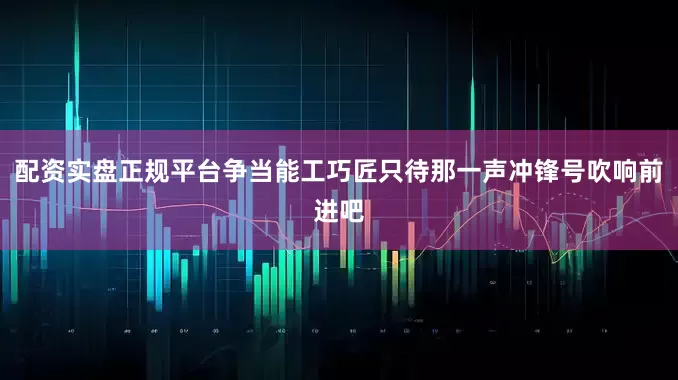 配资实盘正规平台争当能工巧匠只待那一声冲锋号吹响前进吧