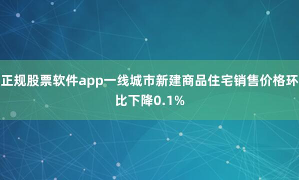 正规股票软件app一线城市新建商品住宅销售价格环比下降0.1%