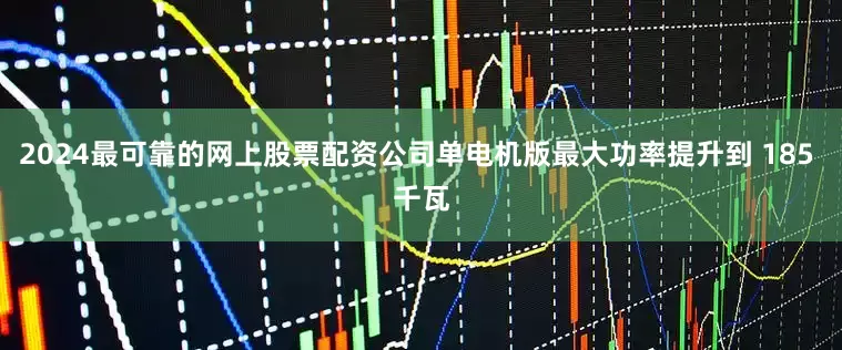 2024最可靠的网上股票配资公司单电机版最大功率提升到 185 千瓦